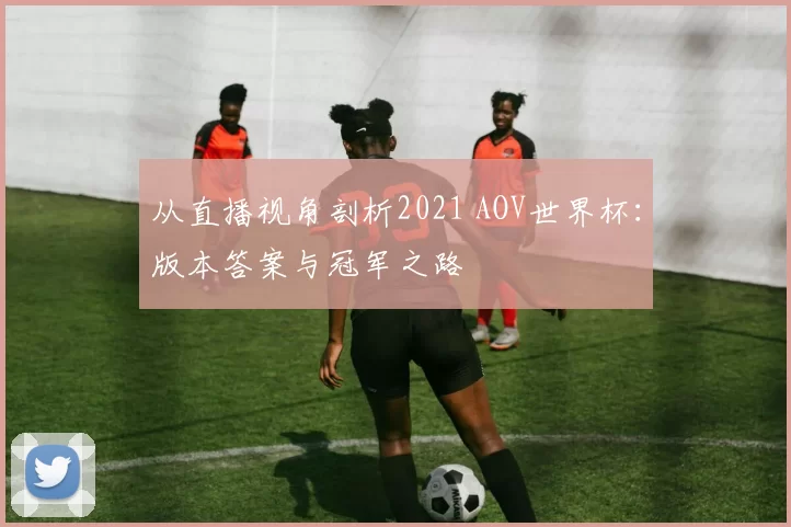 从直播视角剖析2021 AOV世界杯：版本答案与冠军之路