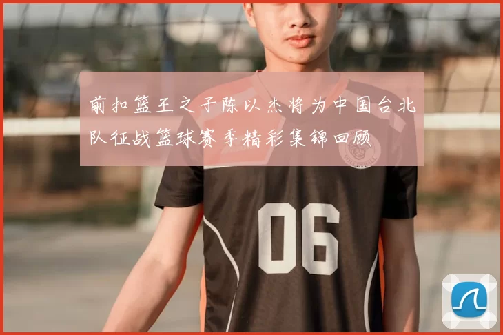 前扣篮王之子陈以杰将为中国台北队征战篮球赛季精彩集锦回顾