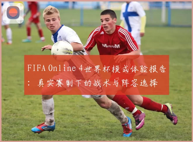FIFA Online 4世界杯模式体验报告：真实赛制下的战术与阵容选择