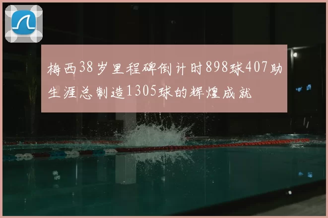 梅西38岁里程碑倒计时898球407助生涯总制造1305球的辉煌成就