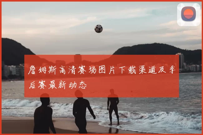 詹姆斯高清赛场图片下载渠道及季后赛最新动态