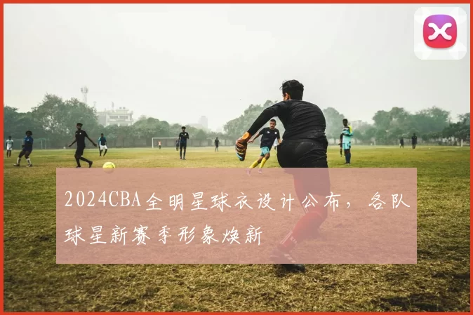 2024CBA全明星球衣设计公布，各队球星新赛季形象焕新