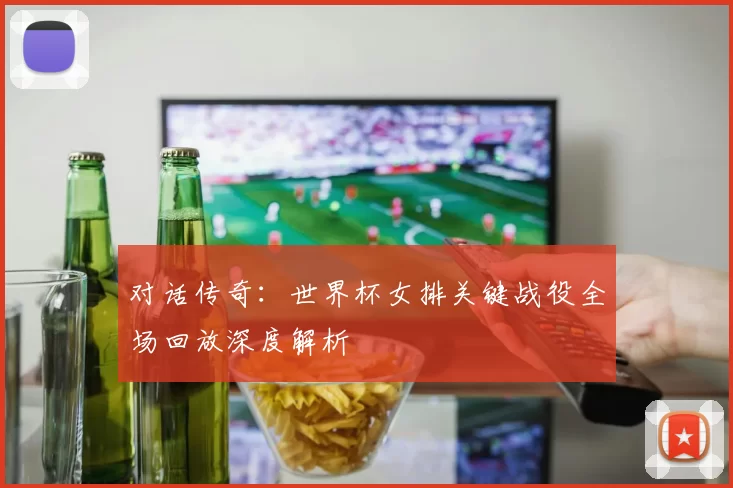 对话传奇:世界杯女排关键战役全场回放深度解析