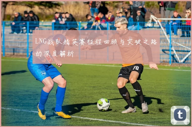 LNG战队精英赛征程回顾与突破之路的深度解析