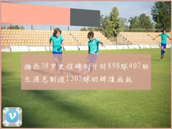 梅西38岁里程碑倒计时898球407助生涯总制造1305球的辉煌成就