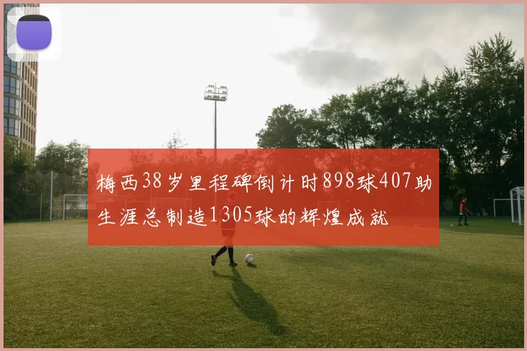 梅西38岁里程碑倒计时898球407助生涯总制造1305球的辉煌成就