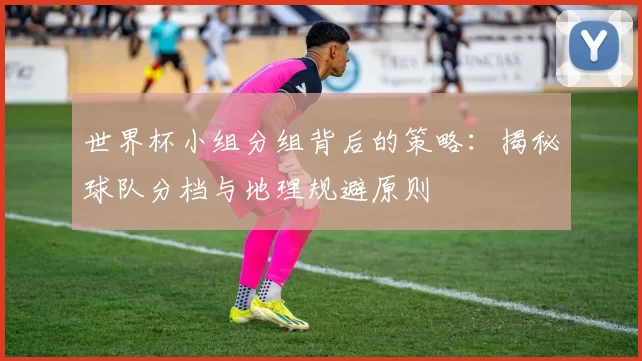 世界杯小组分组背后的策略：揭秘球队分档与地理规避原则