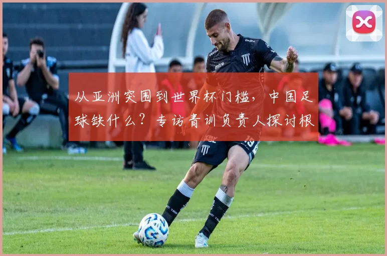 从亚洲突围到世界杯门槛，中国足球缺什么？专访青训负责人探讨根源