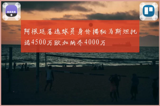 阿根廷落选球员身价揭秘马斯坦托诺4500万欧加纳乔4000万