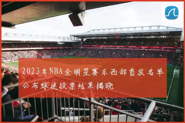 2023年NBA全明星赛东西部首发名单公布球迷投票结果揭晓