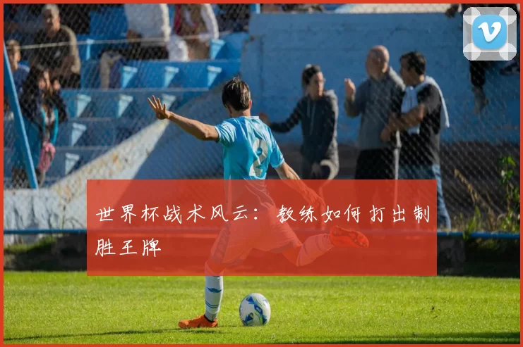 世界杯战术风云:教练如何打出制胜王牌