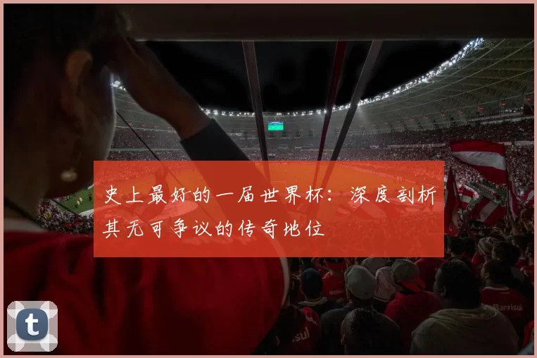 史上最好的一届世界杯：深度剖析其无可争议的传奇地位