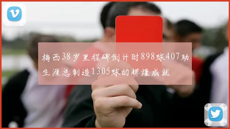 梅西38岁里程碑倒计时898球407助生涯总制造1305球的辉煌成就
