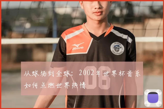 从球场到全球：2002年世界杯音乐如何点燃世界热情