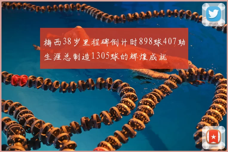 梅西38岁里程碑倒计时898球407助生涯总制造1305球的辉煌成就