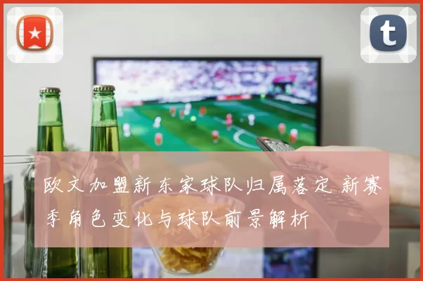 欧文加盟新东家球队归属落定 新赛季角色变化与球队前景解析