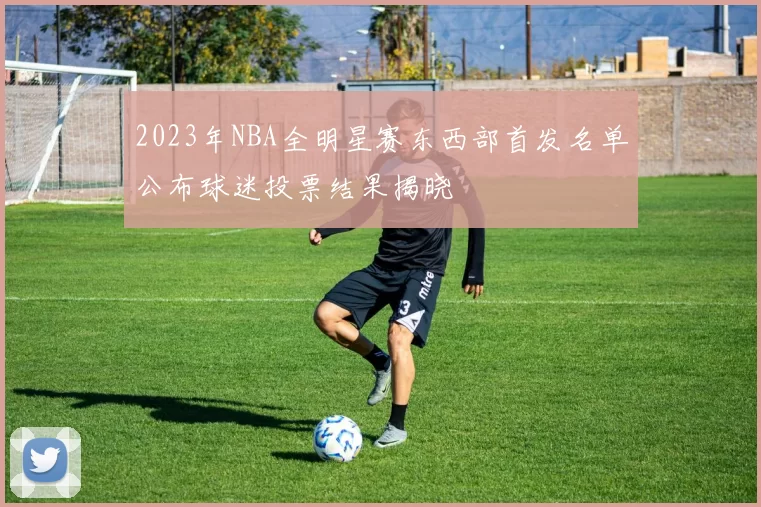 2023年NBA全明星赛东西部首发名单公布球迷投票结果揭晓