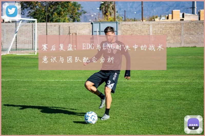 赛后复盘:EDG与LNG对决中的战术意识与团队配合分析