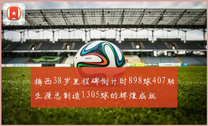 梅西38岁里程碑倒计时898球407助生涯总制造1305球的辉煌成就