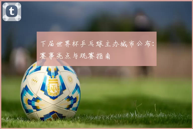 下届世界杯乒乓球主办城市公布:赛事亮点与观赛指南
