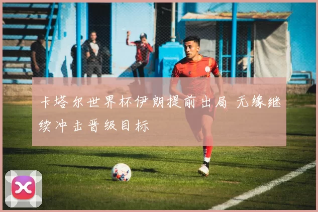 卡塔尔世界杯伊朗提前出局 无缘继续冲击晋级目标