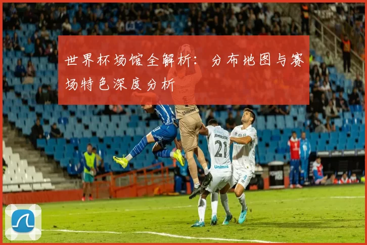 世界杯场馆全解析:分布地图与赛场特色深度分析