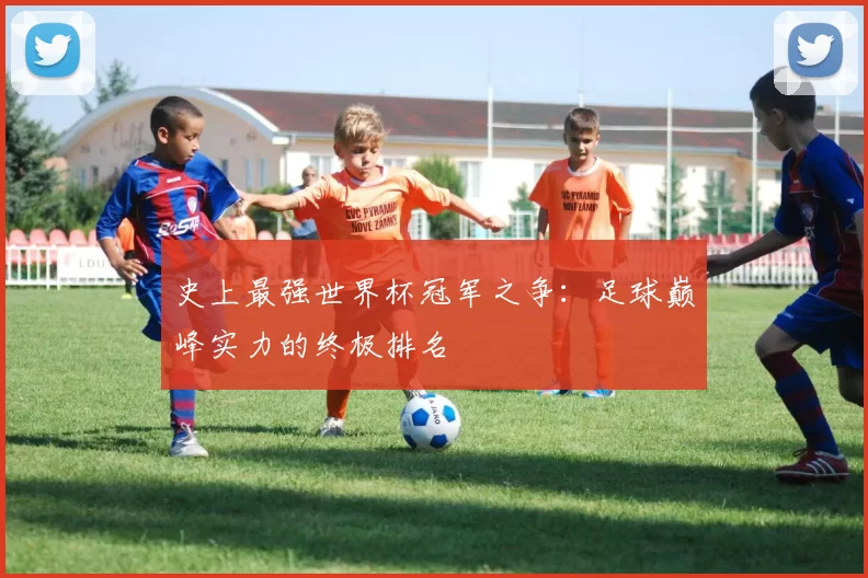 史上最强世界杯冠军之争：足球巅峰实力的终极排名