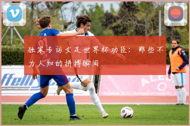 独家专访女足世界杯功臣:那些不为人知的拼搏瞬间