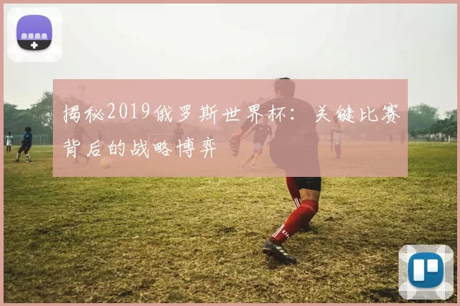 揭秘2019俄罗斯世界杯:关键比赛背后的战略博弈