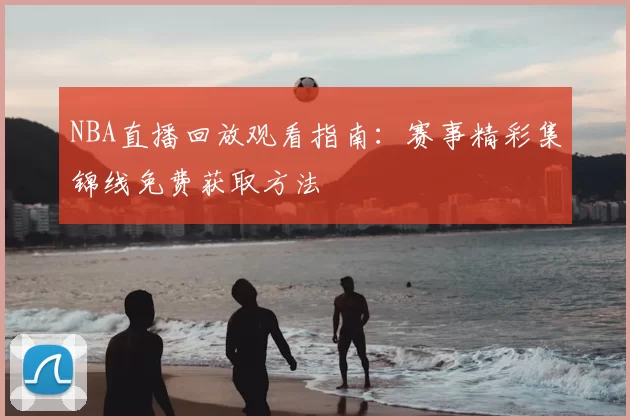 NBA直播回放观看指南：赛事精彩集锦线免费获取方法
