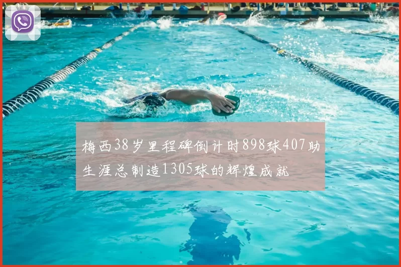 梅西38岁里程碑倒计时898球407助生涯总制造1305球的辉煌成就