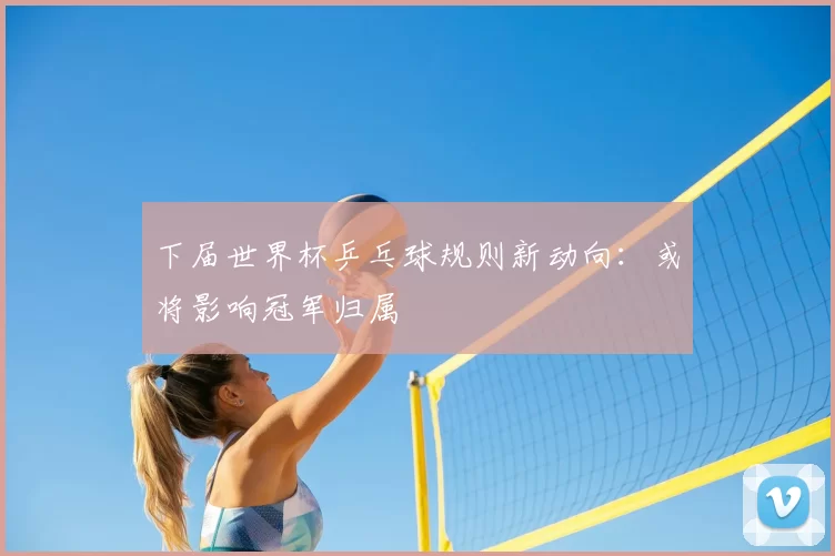 下届世界杯乒乓球规则新动向：或将影响冠军归属