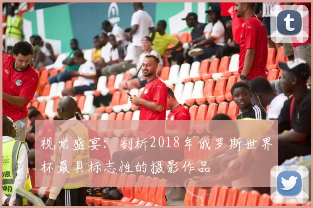视觉盛宴:剖析2018年俄罗斯世界杯最具标志性的摄影作品