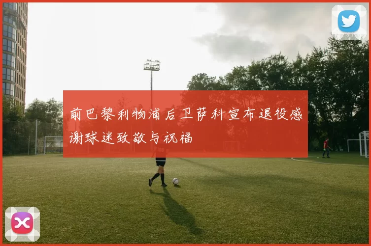 前巴黎利物浦后卫萨科宣布退役感谢球迷致敬与祝福