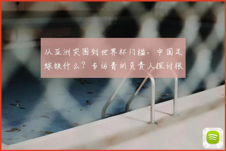从亚洲突围到世界杯门槛，中国足球缺什么？专访青训负责人探讨根源