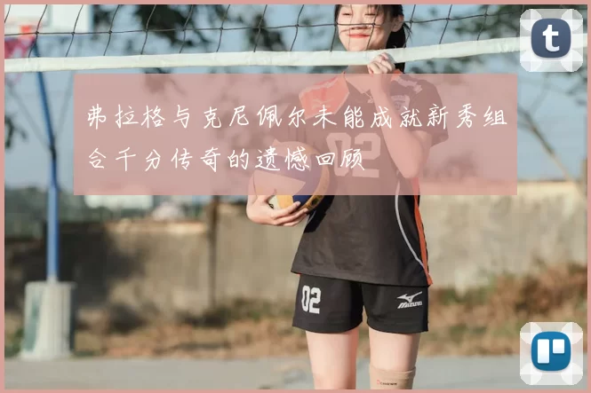 弗拉格与克尼佩尔未能成就新秀组合千分传奇的遗憾回顾