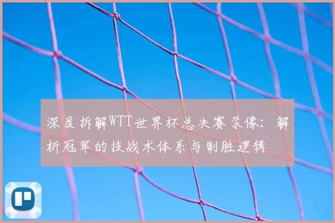 深度拆解WTT世界杯总决赛录像:解析冠军的技战术体系与制胜逻辑