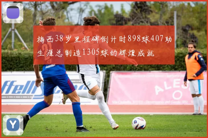 梅西38岁里程碑倒计时898球407助生涯总制造1305球的辉煌成就