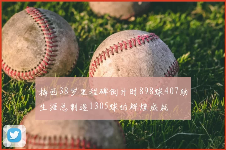 梅西38岁里程碑倒计时898球407助生涯总制造1305球的辉煌成就