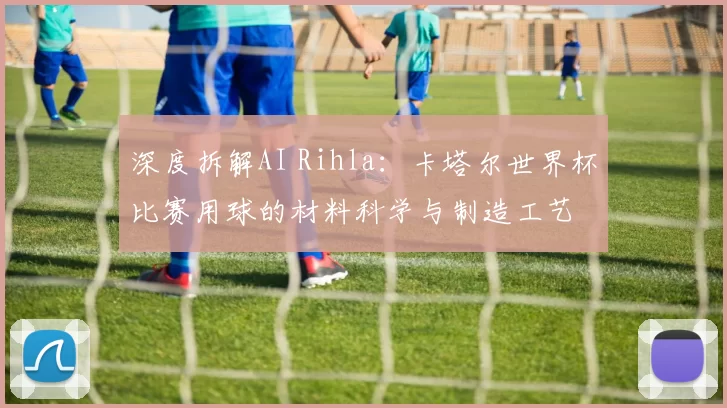 深度拆解AI Rihla:卡塔尔世界杯比赛用球的材料科学与制造工艺