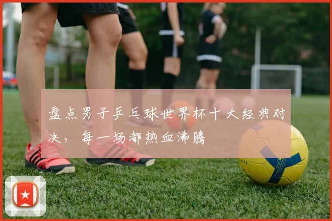 盘点男子乒乓球世界杯十大经典对决,每一场都热血沸腾