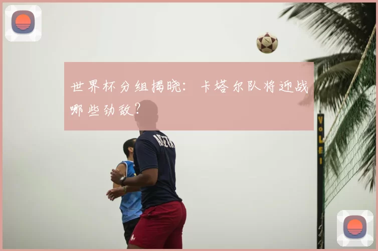 世界杯分组揭晓：卡塔尔队将迎战哪些劲敌？
