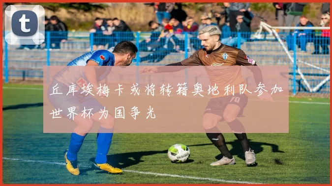 丘库埃梅卡或将转籍奥地利队参加世界杯为国争光