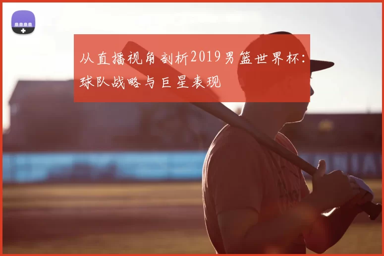 从直播视角剖析2019男篮世界杯：球队战略与巨星表现