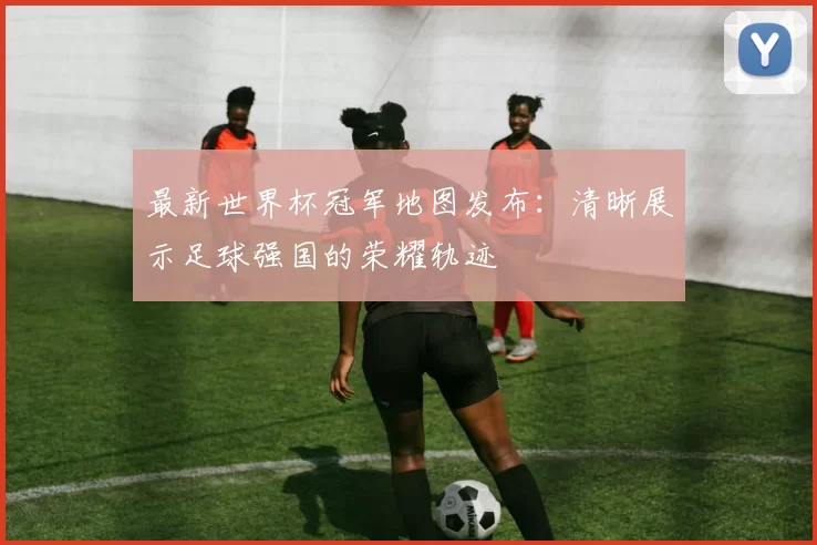 最新世界杯冠军地图发布：清晰展示足球强国的荣耀轨迹
