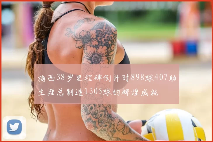 梅西38岁里程碑倒计时898球407助生涯总制造1305球的辉煌成就