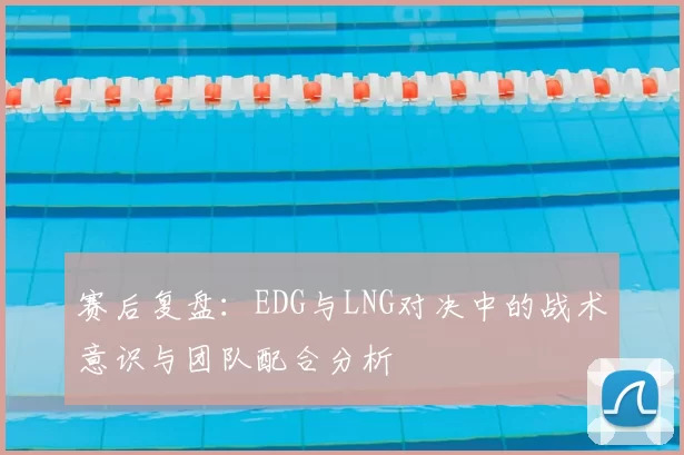 赛后复盘：EDG与LNG对决中的战术意识与团队配合分析