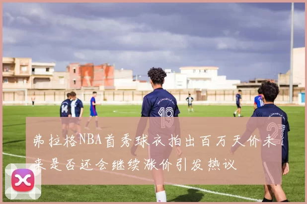 弗拉格NBA首秀球衣拍出百万天价未来是否还会继续涨价引发热议