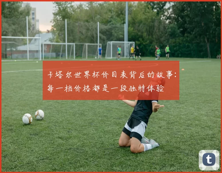 卡塔尔世界杯价目表背后的故事:每一档价格都是一段独特体验