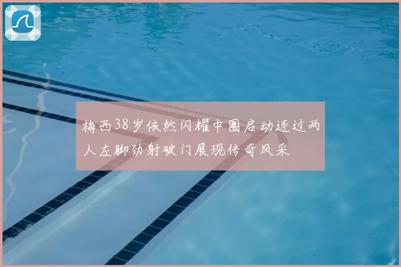 梅西38岁依然闪耀中圈启动连过两人左脚劲射破门展现传奇风采